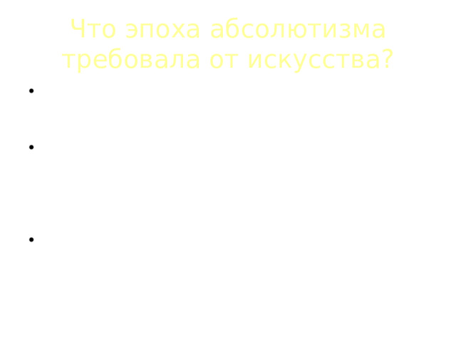 Что эпоха абсолютизма требовала от искусства? Искусство призвано прославлять монарха, служить укреплению монархического абсолютистского государства; Основной пафос искусства – служение обществу, утверждение человека – деятеля, подчинившего чувства разуму, способного на самопожертвование во имя выполнения высшего долга; Долг искусства – утверждать веру в то, что гармония противостоит хаосу – и внешнему (разобщенность и смута), и внутреннему (стихия страстей в человеке). 