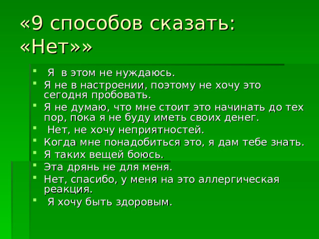 «9 способов сказать: «Нет»»   Я в этом не нуждаюсь. Я не в настроении, поэтому не хочу это сегодня пробовать. Я не думаю, что мне стоит это начинать до тех пор, пока я не буду иметь своих денег.  Нет, не хочу неприятностей. Когда мне понадобиться это, я дам тебе знать. Я таких вещей боюсь. Эта дрянь не для меня. Нет, спасибо, у меня на это аллергическая реакция.   Я хочу быть здоровым. 
