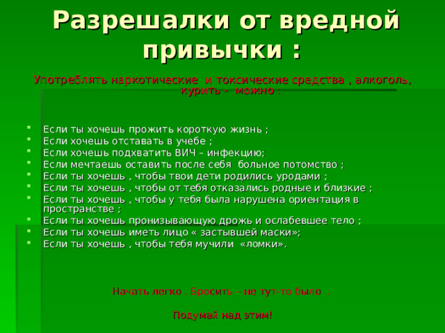 Разрешалки от вредной привычки : Употреблять наркотические и токсические средства , алкоголь, курить - можно : Если ты хочешь прожить короткую жизнь ; Если хочешь отставать в учебе ; Если хочешь подхватить ВИЧ – инфекцию; Если мечтаешь оставить после себя больное потомство ; Если ты хочешь , чтобы твои дети родились уродами ; Если ты хочешь , чтобы от тебя отказались родные и близкие ; Если ты хочешь , чтобы у тебя была нарушена ориентация в пространстве ; Если ты хочешь пронизывающую дрожь и ослабевшее тело ; Если ты хочешь иметь лицо « застывшей маски»; Если ты хочешь , чтобы тебя мучили «ломки». Начать легко . Бросить – не тут-то было . Подумай над этим! 