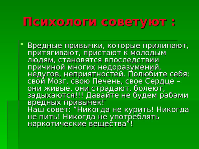 Психологи советуют :  Вредные привычки, которые прилипают, притягивают, пристают к молодым людям, становятся впоследствии причиной многих недоразумений, недугов, неприятностей. Полюбите себя: свой Мозг, свою Печень, свое Сердце – они живые, они страдают, болеют, задыхаются!!! Давайте не будем рабами вредных привычек!  Наш совет: “Никогда не курить! Никогда не пить! Никогда не употреблять наркотические вещества”! 