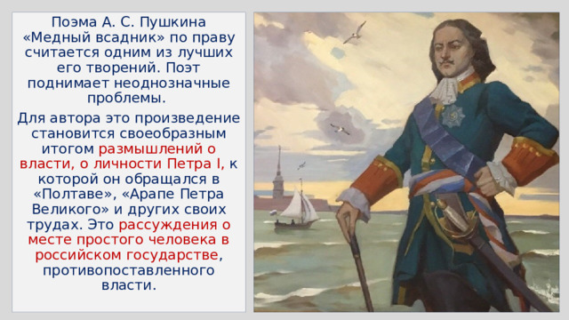 Поэма А. С. Пушкина «Медный всадник» по праву считается одним из лучших его творений. Поэт поднимает неоднозначные проблемы. Для автора это произведение становится своеобразным итогом размышлений о власти, о личности Петра I, к которой он обращался в «Полтаве», «Арапе Петра Великого» и других своих трудах. Это рассуждения о месте простого человека в российском государстве , противопоставленного власти. 