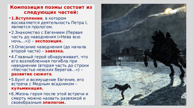 Композиция поэмы состоит из следующих частей: 1.Вступление , в котором восхваляется деятельность Петра I, является прологом. 2.Знакомство с Евгением (Первая часть до наводнения («Нева всю ночь…»)) – экспозиция. 3.Описание наводнения (до начала второй части) – завязка. 4.Главный герой обнаруживает, что его возлюбленная погибла при наводнении (вторая часть до строки «Несчастье невских берегов…») – развитие сюжета . 5.Бунт и возмущение Евгения, его встреча с Медным всадником – кульминация. 6.Жизнь героя после этой встречи и смерть можно назвать развязкой и своеобразным эпилогом. 