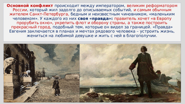 Основной конфликт происходит между императором, великим реформатором России , который жил задолго до описываемых событий, и самым обычным жителем Санкт-Петербурга, бедным и неизвестным чиновником, «маленьким человеком». У каждого из них своя «правда»:  правитель хочет «в Европу прорубить окно», укрепить флот и оборону страны, а также построить прекрасный город, подобный тем, которые он видел за границей. «Правда» Евгения заключается в планах и мечтах рядового человека – устроить жизнь, жениться на любимой девушке и жить с ней в благополучии. 