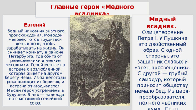 Главные герои «Медного всадника» Медный всадник.  Олицетворение Петра I. У Пушкина это двойственный образ. С одной стороны, это защитник слабых и «отец просвещения». С другой — грубый самодур, который приносит обществу немало бед. Из царя-преобразователя, полного «великих дум», Петр превращается в «кумира на бронзовом коне», которому нет дела до малых мира сего… Евгений   бедный чиновник знатного происхождения. Молодой человек готов трудиться день и ночь, чтобы зарабатывать на жизнь. Он снимает комнату в районе Петербурга, где обитают ремесленники и мелкие чиновники. Герой мечтает о встрече с возлюбленной, которая живет на другом берегу Невы. Из-за непогоды река выходит из берегов, и встреча откладывается. Мысли героя устремлены в будущее. В них — надежда на счастливый семейный союз. 