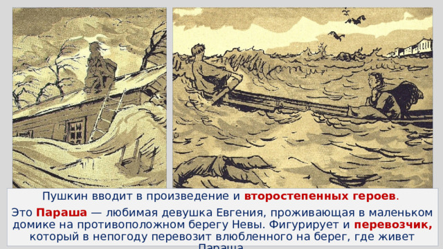 Пушкин вводит в произведение и второстепенных героев . Это Параша — любимая девушка Евгения, проживающая в маленьком домике на противоположном берегу Невы. Фигурирует и перевозчик, который в непогоду перевозит влюбленного на берег, где живет Параша. 