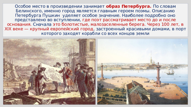 Особое место в произведении занимает образ Петербурга. По словам Белинского, именно город является главным героем поэмы. Описанию Петербурга Пушкин уделяет особое значение. Наиболее подробно оно представлено во вступлении, где поэт рассматривает место до и после основания. Сначала это болотистые, малозаселенные берега. Через 100 лет, в XIX веке — крупный европейский город , застроенный красивыми домами, в порт которого заходят корабли со всех концов земли 