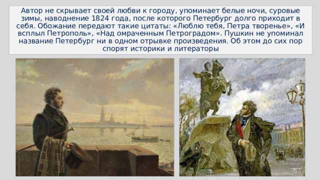 Автор не скрывает своей любви к городу, упоминает белые ночи, суровые зимы, наводнение 1824 года, после которого Петербург долго приходит в себя. Обожание передают такие цитаты: «Люблю тебя, Петра творенье», «И всплыл Петрополь», «Над омраченным Петроградом». Пушкин не упоминал название Петербург ни в одном отрывке произведения. Об этом до сих пор спорят историки и литераторы 