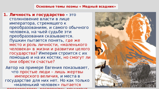 Основные темы поэмы « Медный всадник» Личность и государство - это столкновение власти в лице императора, стремящего к преобразованиям, и самого обычного человека, на чьей судьбе эти преобразования сказываются. Пушкин пытается понять, где же место и роль личности, «маленького человека» в жизни и развитии целого государства? Империя строится с их помощью и на их костях, но смогут ли они обрести счастье? Автор на примере Евгения показывает, что простые люди – лишь жертвы имперского величия , и места в государстве для них нет. Но как только «маленький человек» пытается противостоять деспотизму, монумент сразу оживает и преследует его . Человек не защищен от произвола власть имущих, когда он старается защитить свои интересы и свою жизнь. 