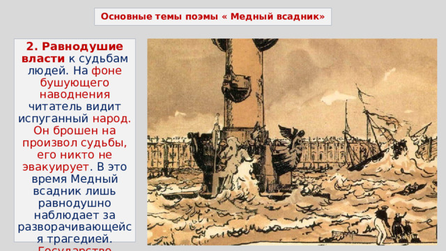 Основные темы поэмы « Медный всадник» 2. Равнодушие власти  к судьбам людей. На фоне бушующего наводнения читатель видит испуганный народ. Он брошен на произвол судьбы, его никто не эвакуирует . В это время Медный всадник лишь равнодушно наблюдает за разворачивающейся трагедией. Государство осталось безразлично к судьбам жителей столицы. 