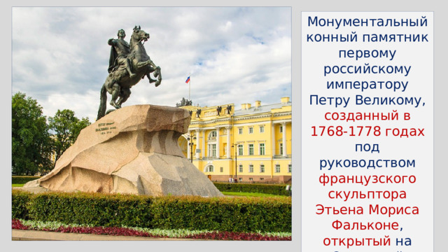 Монументальный конный памятник первому российскому императору Петру Великому, созданный в 1768-1778 годах под руководством французского скульптора Этьена Мориса Фальконе , открытый на Сенатской площади в Санкт-Петербурге 18 августа 1782 года 