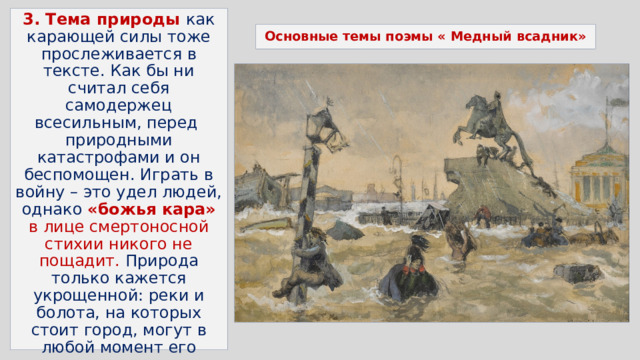 3. Тема природы как карающей силы тоже прослеживается в тексте. Как бы ни считал себя самодержец всесильным, перед  природными катастрофами и он беспомощен. Играть в войну – это удел людей, однако «божья кара» в лице смертоносной стихии никого не пощадит. Природа только кажется укрощенной: реки и болота, на которых стоит город, могут в любой момент его разрушить, даже если государь, отдавший приказ о строительстве, уверен в своей победе. Основные темы поэмы « Медный всадник» 