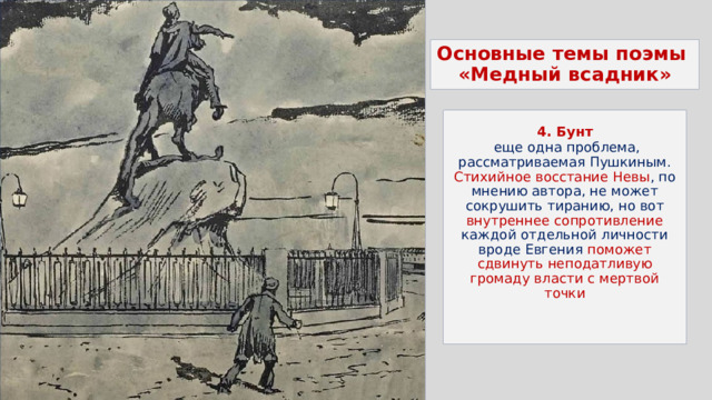 Основные темы поэмы  «Медный всадник»  4. Бунт  еще одна проблема, рассматриваемая Пушкиным. Стихийное восстание Невы , по мнению автора, не может сокрушить тиранию, но вот внутреннее сопротивление каждой отдельной личности вроде Евгения поможет сдвинуть неподатливую громаду власти с мертвой точки 