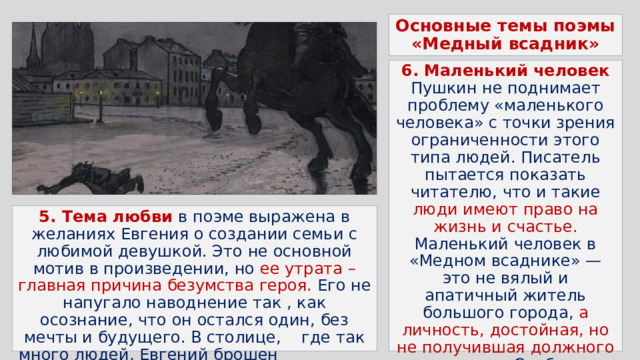 Основные темы поэмы «Медный всадник» 6. Маленький человек  Пушкин не поднимает проблему «маленького человека» с точки зрения ограниченности этого типа людей. Писатель пытается показать читателю, что и такие люди имеют право на жизнь и счастье. Маленький человек в «Медном всаднике» — это не вялый и апатичный житель большого города, а личность, достойная, но не получившая должного уважения. Слабость Евгения заключается лишь в том, что он не имеет силы потребовать уважения к себе 5. Тема любви в поэме выражена в желаниях Евгения о создании семьи с любимой девушкой. Это не основной мотив в произведении, но ее утрата – главная причина безумства героя. Его не напугало наводнение так , как осознание, что он остался один, без мечты и будущего. В столице, где так много людей, Евгений брошен и абсолютно одинок   
