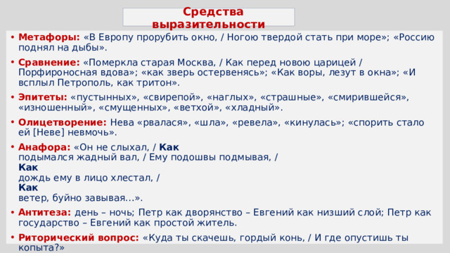   Средства выразительности   Метафоры: «В Европу прорубить окно, / Ногою твердой стать при море»; «Россию поднял на дыбы». Сравнение: «Померкла старая Москва, / Как перед новою царицей / Порфироносная вдова»; «как зверь остервенясь»; «Как воры, лезут в окна»; «И всплыл Петрополь, как тритон». Эпитеты: «пустынных», «свирепой», «наглых», «страшные», «смирившейся», «изношенный», «смущенных», «ветхой», «хладный». Олицетворение: Нева «рвалася», «шла», «ревела», «кинулась»; «спорить стало ей [Неве] невмочь». Анафора: «Он не слыхал, /  Как  подымался жадный вал, / Ему подошвы подмывая, /  Как  дождь ему в лицо хлестал, /  Как  ветер, буйно завывая…». Антитеза: день – ночь; Петр как дворянство – Евгений как низший слой; Петр как государство – Евгений как простой житель. Риторический вопрос: «Куда ты скачешь, гордый конь, / И где опустишь ты копыта?» Аллегория: О мощный властелин судьбы! Не так ли ты над самой бездной, На высоте, уздой железной Россию поднял на дыбы?  