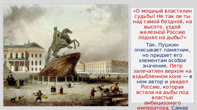 «О мощный властелин судьбы! Не так ли ты над самой бездной, на высоте, уздой железной Россию поднял на дыбы?» Так, Пушкин описывает памятник, но придает его элементам особое значение. Петр запечатлен верхом на вздыбленном коне — в нем автор и увидел Россию, которая встала на дыбы под властью амбициозного императора. Самая бездна — это волны, изображенные на постаменте Петра Великого. 
