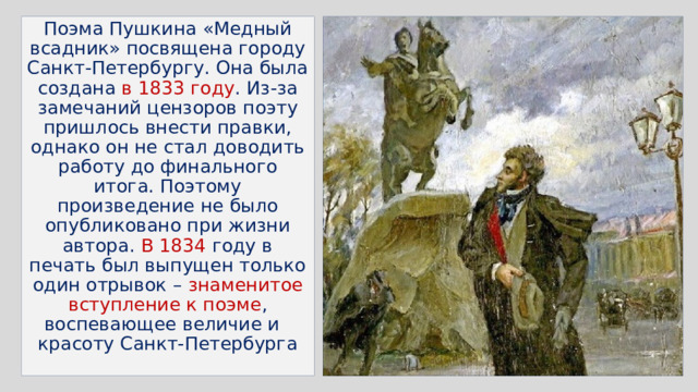 Поэма Пушкина «Медный всадник» посвящена городу Санкт-Петербургу. Она была создана в 1833 году . Из-за замечаний цензоров поэту пришлось внести правки, однако он не стал доводить работу до финального итога. Поэтому произведение не было опубликовано при жизни автора. В 1834 году в печать был выпущен только один отрывок – знаменитое вступление к поэме , воспевающее величие и красоту Санкт-Петербурга 