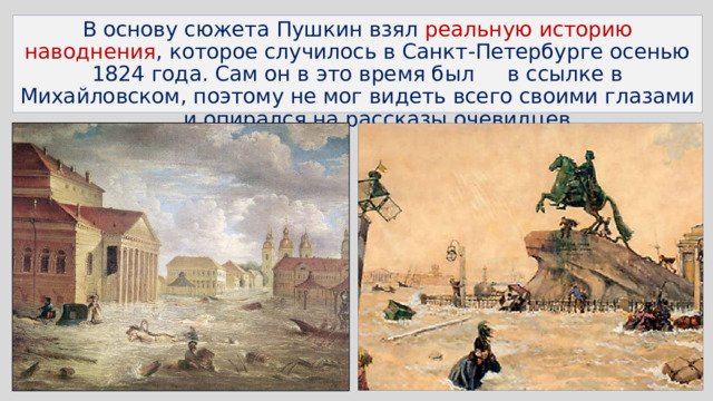 В основу сюжета Пушкин взял реальную историю наводнения , которое случилось в Санкт-Петербурге осенью 1824 года. Сам он в это время был в ссылке в Михайловском, поэтому не мог видеть всего своими глазами и опирался на рассказы очевидцев 