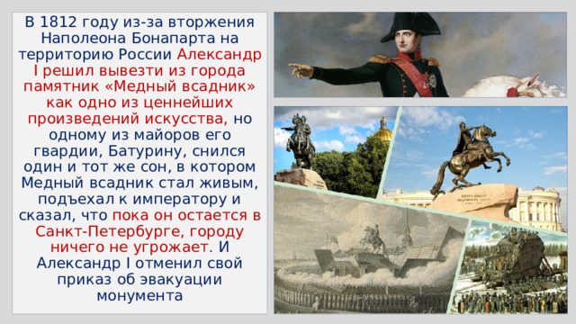 В 1812 году из-за вторжения Наполеона Бонапарта на территорию России Александр I решил вывезти из города памятник «Медный всадник» как одно из ценнейших произведений искусства, но одному из майоров его гвардии, Батурину, снился один и тот же сон, в котором Медный всадник стал живым, подъехал к императору и сказал, что пока он остается в Санкт-Петербурге, городу ничего не угрожает. И Александр I отменил свой приказ об эвакуации монумента 