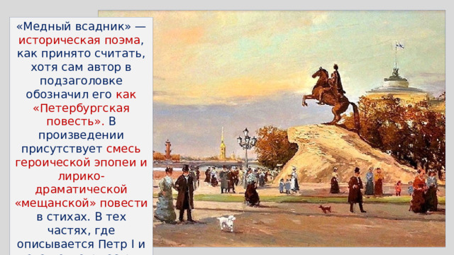 «Медный всадник» — историческая поэма , как принято считать, хотя сам автор в подзаголовке обозначил его как «Петербургская повесть». В произведении присутствует смесь героической эпопеи и лирико-драматической «мещанской» повести в стихах. В тех частях, где описывается Петр I и его деятельность, чувствуются торжественность и восторженность, присущие такому жанру, как ода 