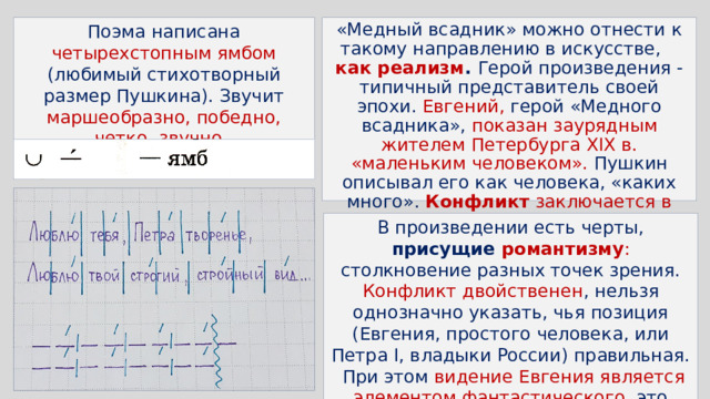Поэма написана четырехстопным ямбом (любимый стихотворный размер Пушкина). Звучит маршеобразно, победно, четко, звучно . «Медный всадник» можно отнести к такому направлению в искусстве, как реализм . Герой произведения - типичный представитель своей эпохи. Евгений, герой «Медного всадника», показан заурядным жителем Петербурга XIX в. «маленьким человеком». Пушкин описывал его как человека, «каких много». Конфликт заключается в противостоянии интересов государства и интересов рядового жителя. В произведении есть черты, присущие романтизму : столкновение разных точек зрения. Конфликт двойственен , нельзя однозначно указать, чья позиция (Евгения, простого человека, или Петра I, владыки России) правильная. При этом видение Евгения является элементом фантастического , это можно отнести к романтическим чертам. 