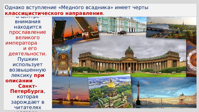 Однако вступление «Медного всадника» имеет черты классицистического направления .  В центре внимания находится прославление великого императора и его деятельности. Пушкин использует возвышенную лексику при описании Санкт-Петербурга , которая зарождает в читателях восторг, гордость, волнение. Все говорит о красоте Петербурга. И это уже ода… 