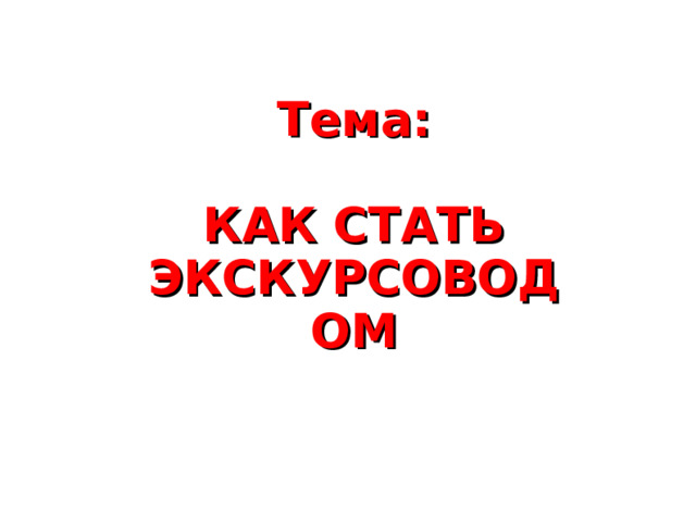 Тема:  КАК СТАТЬ ЭКСКУРСОВОДОМ 