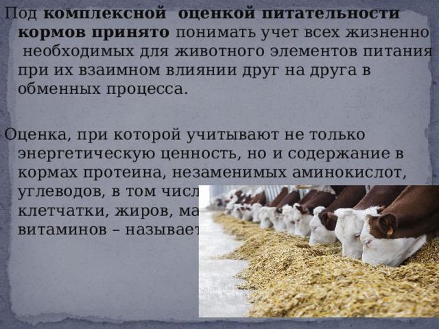 Под комплексной оценкой питательности кормов принято понимать учет всех жизненно необходимых для животного элементов питания при их взаимном влиянии друг на друга в обменных процесса. Оценка, при которой учитывают не только энергетическую ценность, но и содержание в кормах протеина, незаменимых аминокислот, углеводов, в том числе сахаров, крахмала и клетчатки, жиров, макро- и микроэлементов, витаминов – называется комплексной. 