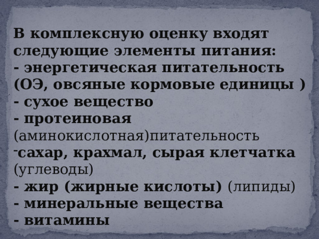 В комплексную оценку входят следующие элементы питания: - энергетическая питательность (ОЭ, овсяные кормовые единицы ) - сухое вещество - протеиновая (аминокислотная)питательность сахар, крахмал, сырая клетчатка (углеводы) - жир (жирные кислоты) (липиды) - минеральные вещества - витамины 
