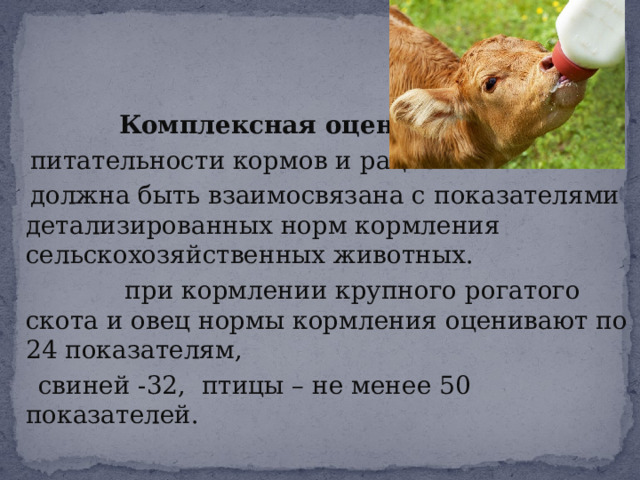     Комплексная оценка  питательности кормов и рационов  должна быть взаимосвязана с показателями детализированных норм кормления сельскохозяйственных животных.  при кормлении крупного рогатого скота и овец нормы кормления оценивают по 24 показателям,  свиней -32, птицы – не менее 50 показателей. 