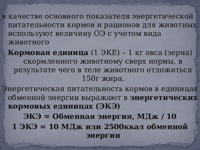 в качестве основного показателя энергетической питательности кормов и рационов для животных используют величину ОЭ с учетом вида животного Кормовая единица (1 ЭКЕ) – 1 кг овса (зерна) скормленного животному сверх нормы, в результате чего в теле животного отложиться 150г жира. Энергетическая питательность кормов в единицах обменной энергии выражают в энергетических кормовых единицах (ЭКЭ) ЭКЭ = Обменная энергия, МДж / 10 1 ЭКЭ = 10 МДж или 2500ккал обменной энергии 
