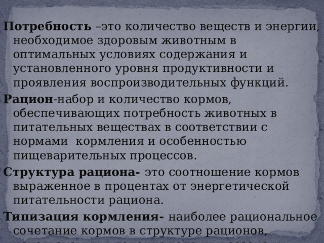 Потребность –это количество веществ и энергии, необходимое здоровым животным в оптимальных условиях содержания и установленного уровня продуктивности и проявления воспроизводительных функций. Рацион -набор и количество кормов, обеспечивающих потребность животных в питательных веществах в соответствии с нормами кормления и особенностью пищеварительных процессов. Структура рациона- это соотношение кормов выраженное в процентах от энергетической питательности рациона. Типизация кормления- наиболее рациональное сочетание кормов в структуре рационов, используемых в течение года или сезона и систематически повторяющаяся из года в год. 