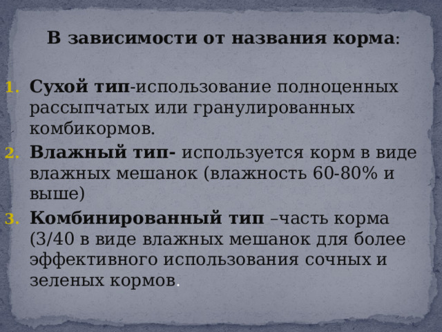  В зависимости от названия корма : Сухой тип -использование полноценных рассыпчатых или гранулированных комбикормов. Влажный тип- используется корм в виде влажных мешанок (влажность 60-80% и выше) Комбинированный тип –часть корма (3/40 в виде влажных мешанок для более эффективного использования сочных и зеленых кормов . 