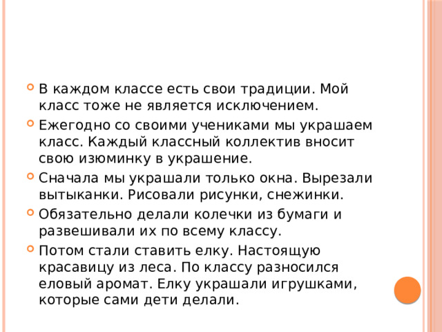 В каждом классе есть свои традиции. Мой класс тоже не является исключением. Ежегодно со своими учениками мы украшаем класс. Каждый классный коллектив вносит свою изюминку в украшение. Сначала мы украшали только окна. Вырезали вытыканки. Рисовали рисунки, снежинки. Обязательно делали колечки из бумаги и развешивали их по всему классу. Потом стали ставить елку. Настоящую красавицу из леса. По классу разносился еловый аромат. Елку украшали игрушками, которые сами дети делали. 