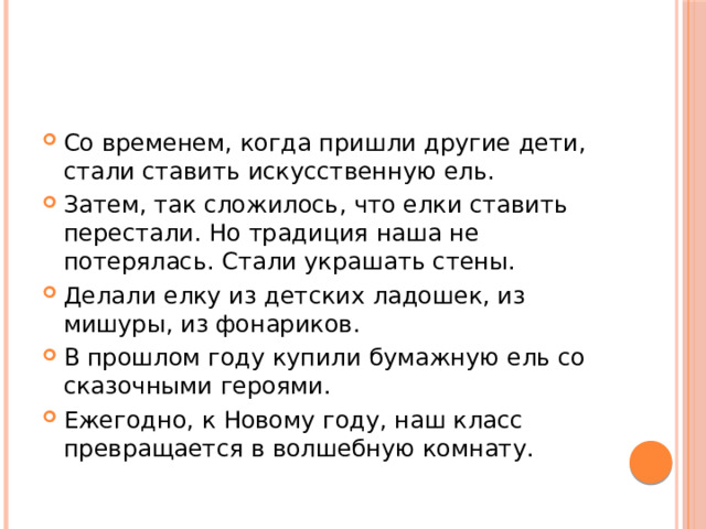 Со временем, когда пришли другие дети, стали ставить искусственную ель. Затем, так сложилось, что елки ставить перестали. Но традиция наша не потерялась. Стали украшать стены. Делали елку из детских ладошек, из мишуры, из фонариков. В прошлом году купили бумажную ель со сказочными героями. Ежегодно, к Новому году, наш класс превращается в волшебную комнату. 