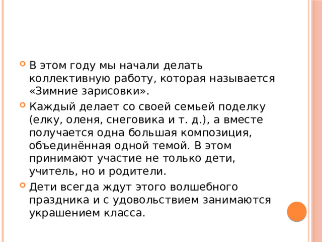 В этом году мы начали делать коллективную работу, которая называется «Зимние зарисовки». Каждый делает со своей семьей поделку (елку, оленя, снеговика и т. д.), а вместе получается одна большая композиция, объединённая одной темой. В этом принимают участие не только дети, учитель, но и родители. Дети всегда ждут этого волшебного праздника и с удовольствием занимаются украшением класса. 