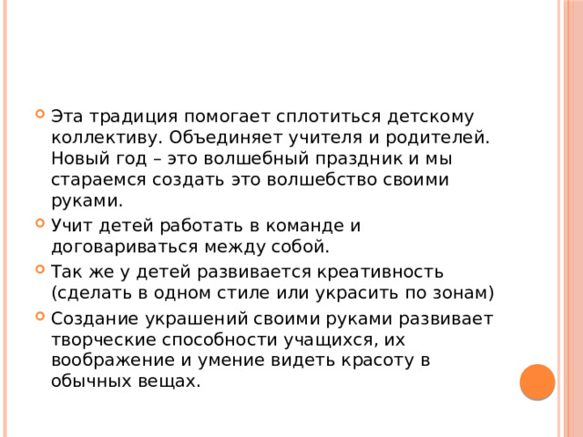 Эта традиция помогает сплотиться детскому коллективу. Объединяет учителя и родителей. Новый год – это волшебный праздник и мы стараемся создать это волшебство своими руками. Учит детей работать в команде и договариваться между собой. Так же у детей развивается креативность (сделать в одном стиле или украсить по зонам) Создание украшений своими руками развивает творческие способности учащихся, их воображение и умение видеть красоту в обычных вещах. 