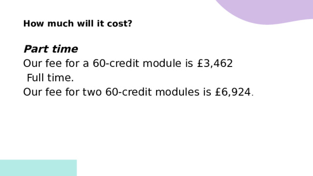 How much will it cost?  Part time Our fee for a 60-credit module is £3,462   Full time. Our fee for two 60-credit modules is £6,924 .     