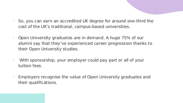 So, you can earn an accredited UK degree for around one-third the cost of the UK’s traditional, campus-based universities. Open University graduates are in demand. A huge 75% of our alumni say that they’ve experienced career progression thanks to their Open University studies.   With sponsorship, your employer could pay part or all of your tuition fees. Employers recognise the value of Open University graduates and their qualifications.   