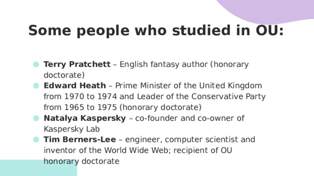 Some people who studied in OU:   Terry Pratchett – English fantasy author (honorary doctorate) Edward Heath – Prime Minister of the United Kingdom from 1970 to 1974 and Leader of the Conservative Party from 1965 to 1975 (honorary doctorate) Natalya Kaspersky – co-founder and co-owner of Kaspersky Lab Tim Berners-Lee – engineer, computer scientist and inventor of the World Wide Web; recipient of OU honorary doctorate     