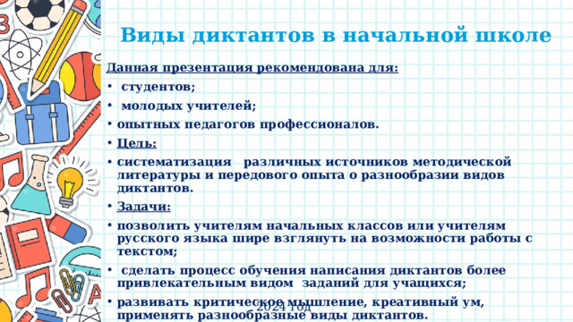 Виды диктантов в начальной школе Данная презентация рекомендована для:  студентов;  молодых учителей; опытных педагогов профессионалов. Цель: систематизация   различных источников методической литературы и передового опыта о разнообразии видов диктантов. Задачи: позволить учителям начальных классов или учителям русского языка шире взглянуть на возможности работы с текстом;  сделать процесс обучения написания диктантов более привлекательным видом  заданий для учащихся; развивать критическое мышление, креативный ум, применять разнообразные виды диктантов. 2024 год 