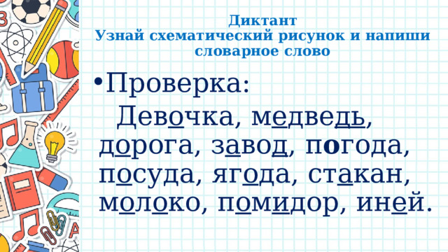 Диктант  Узнай схематический рисунок и напиши словарное слово Проверка:  Дев о чка, м е две дь , д о рога, з а во д , п о года, п о суда, яг о да, ст а кан, м о л о ко, п о м и дор, ин е й. 