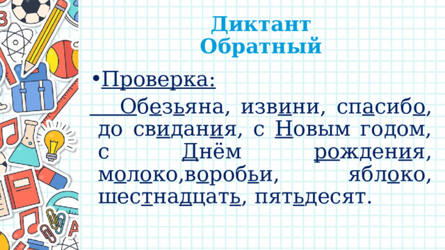  Диктант  Обратный Проверка:  О б е з ь яна, изв и ни, сп а сиб о , до св и дан и я, с Н овым годом, с Д нём ро жден и я, м о л о ко,в о роб ь и, ябл о ко, шес т на д цат ь , пят ь десят. 