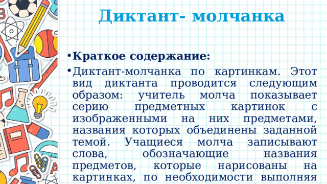 Диктант- молчанка   Краткое содержание: Диктант-молчанка по картинкам. Этот вид диктанта проводится следующим образом: учитель молча показывает серию предметных картинок с изображенными на них предметами, названия которых объединены заданной темой. Учащиеся молча записывают слова, обозначающие названия предметов, которые нарисованы на картинках, по необходимости выполняя грамматическое задание. 