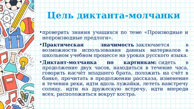 Цель диктанта-молчанки проверить знания учащихся по теме «Производные и непроизводные предлоги». Практическая значимость  заключается в возможности использования данных материалов в школьном учебном процессе на уроках русского языка. Диктант-молчанка по картинкам:  сидеть в продолжение двух часов, находиться в течение часа, говорить насчёт младшего брата, положить на счёт в банке, прочитать в продолжении рассказа, изменение в течении реки, идти вдоль лужайки, лететь навстречу солнцу, идти на дружескую встречу, идти впереди всех, расположиться вокруг костра. 