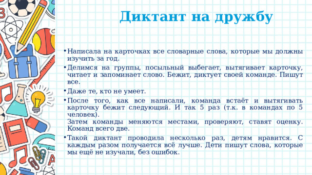  Диктант на дружбу   Написала на карточках все словарные слова, которые мы должны изучить за год. Делимся на группы, посыльный выбегает, вытягивает карточку, читает и запоминает слово. Бежит, диктует своей команде. Пишут все. Даже те, кто не умеет. После того, как все написали, команда встаёт и вытягивать карточку бежит следующий. И так 5 раз (т.к. в командах по 5 человек).  Затем команды меняются местами, проверяют, ставят оценку. Команд всего две. Такой диктант проводила несколько раз, детям нравится. С каждым разом получается всё лучше. Дети пишут слова, которые мы ещё не изучали, без ошибок. 