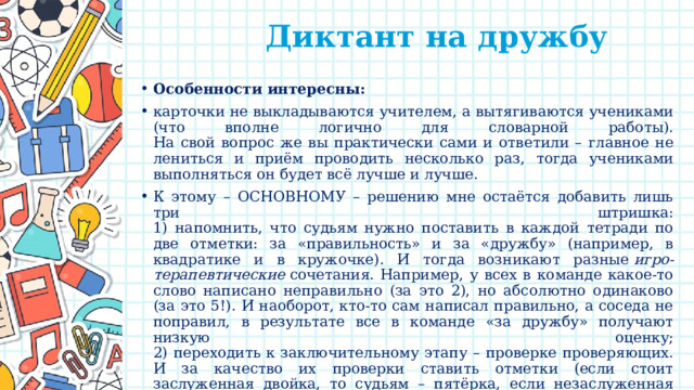  Диктант на дружбу   Особенности интересны: карточки не выкладываются учителем, а вытягиваются учениками (что вполне логично для словарной работы).  На свой вопрос же вы практически сами и ответили – главное не лениться и приём проводить несколько раз, тогда учениками выполняться он будет всё лучше и лучше. К этому – ОСНОВНОМУ – решению мне остаётся добавить лишь три штришка:  1) напомнить, что судьям нужно поставить в каждой тетради по две отметки: за «правильность» и за «дружбу» (например, в квадратике и в кружочке). И тогда возникают разные  игро-терапевтические  сочетания. Например, у всех в команде какое-то слово написано неправильно (за это 2), но абсолютно одинаково (за это 5!). И наоборот, кто-то сам написал правильно, а соседа не поправил, в результате все в команде «за дружбу» получают низкую оценку;  2) переходить к заключительному этапу – проверке проверяющих. И за качество их проверки ставить отметки (если стоит заслуженная двойка, то судьям – пятёрка, если незаслуженная пятёрка, то двойка или даже кол; но главное дать команде возможность отыграться!);   