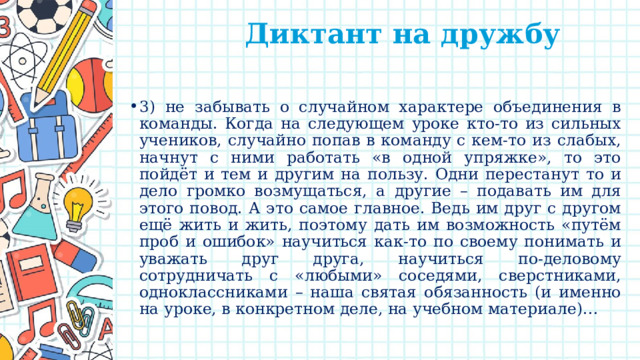  Диктант на дружбу   3) не забывать о случайном характере объединения в команды. Когда на следующем уроке кто-то из сильных учеников, случайно попав в команду с кем-то из слабых, начнут с ними работать «в одной упряжке», то это пойдёт и тем и другим на пользу. Одни перестанут то и дело громко возмущаться, а другие – подавать им для этого повод. А это самое главное. Ведь им друг с другом ещё жить и жить, поэтому дать им возможность «путём проб и ошибок» научиться как-то по своему понимать и уважать друг друга, научиться по-деловому сотрудничать с «любыми» соседями, сверстниками, одноклассниками – наша святая обязанность (и именно на уроке, в конкретном деле, на учебном материале)… 