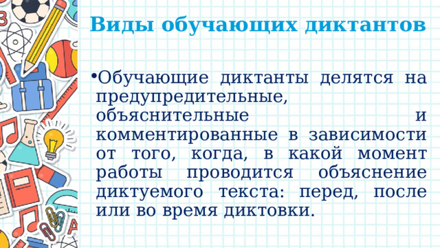 Виды обучающих диктантов   Обучающие диктанты делятся на предупредительные, объяснительные и комментированные в зависимости от того, когда, в какой момент работы проводится объяснение диктуемого текста: перед, после или во время диктовки. 
