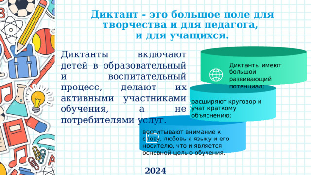 Диктант - это большое поле для творчества и для педагога,  и для учащихся. Диктанты включают детей в образовательный и воспитательный процесс, делают их активными участниками обучения, а не потребителями услуг. Диктанты имеют большой развивающий потенциал; расширяют кругозор и учат краткому объяснению; воспитывают внимание к слову, любовь к языку и его носителю, что и является основной целью обучения. 2024 