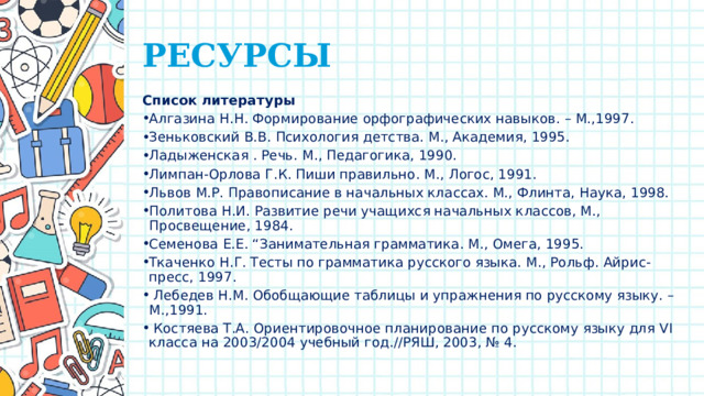 РЕСУРСЫ Список литературы Алгазина Н.Н. Формирование орфографических навыков. – М.,1997. Зеньковский В.В. Психология детства. М., Академия, 1995. Ладыженская . Речь. М., Педагогика, 1990. Лимпан-Орлова Г.К. Пиши правильно. М., Логос, 1991. Львов М.Р. Правописание в начальных классах. М., Флинта, Наука, 1998. Политова Н.И. Развитие речи учащихся начальных классов, М., Просвещение, 1984. Семенова Е.Е. “Занимательная грамматика. М., Омега, 1995. Ткаченко Н.Г. Тесты по грамматика русского языка. М., Рольф. Айрис-пресс, 1997.  Лебедев Н.М. Обобщающие таблицы и упражнения по русскому языку. – М.,1991.  Костяева Т.А. Ориентировочное планирование по русскому языку для VI класса на 2003/2004 учебный год.//РЯШ, 2003, № 4. 